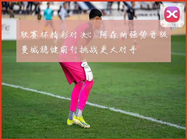联赛杯精彩对决：阿森纳强势晋级曼城稳健前行挑战更大对手