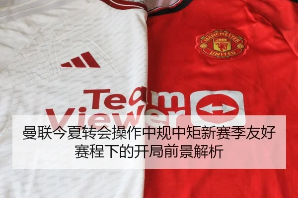 曼联今夏转会操作中规中矩新赛季友好赛程下的开局前景解析