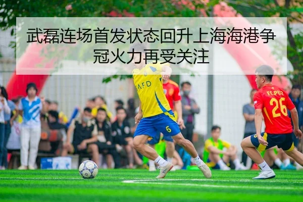 武磊连场首发状态回升上海海港争冠火力再受关注